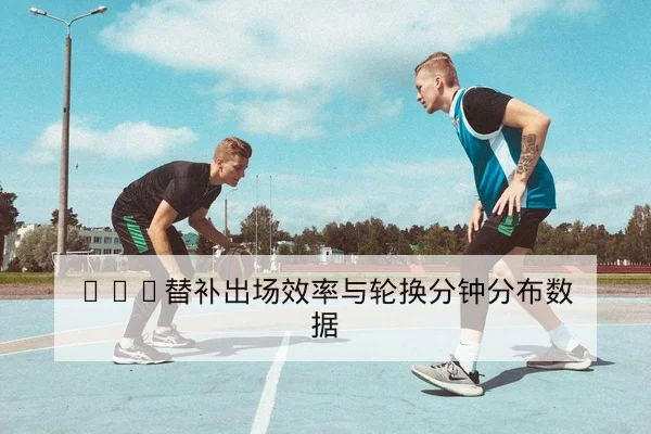 NBA替补出场效率与轮换分钟分布数据