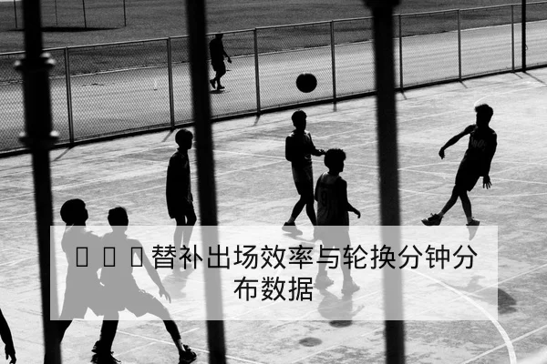 NBA替补出场效率与轮换分钟分布数据
